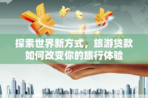 碑林探索世界新方式，旅游贷款如何改变你的旅行体验